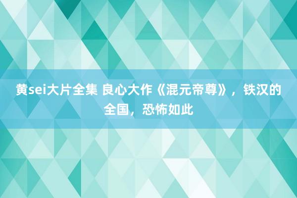 黄sei大片全集 良心大作《混元帝尊》，铁汉的全国，恐怖如此