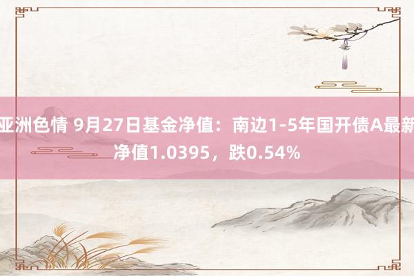 亚洲色情 9月27日基金净值：南边1-5年国开债A最新净值1.0395，跌0.54%