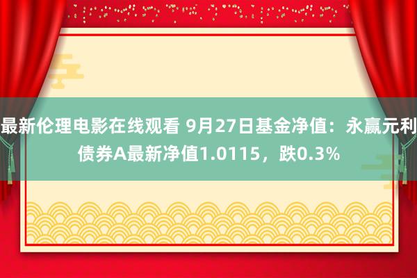 最新伦理电影在线观看 9月27日基金净值：永赢元利债券A最新净值1.0115，跌0.3%