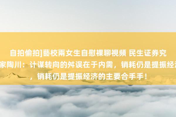 自拍偷拍]藝校兩女生自慰裸聊視頻 民生证券究诘院首席经济学家陶川：计谋转向的舛误在于内需，销耗仍是提振经济的主要合手手！