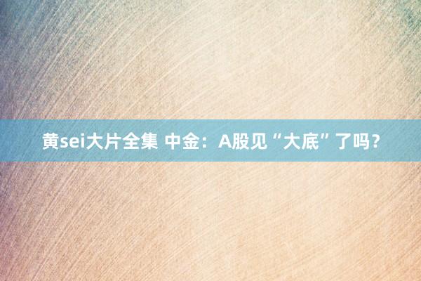 黄sei大片全集 中金：A股见“大底”了吗？