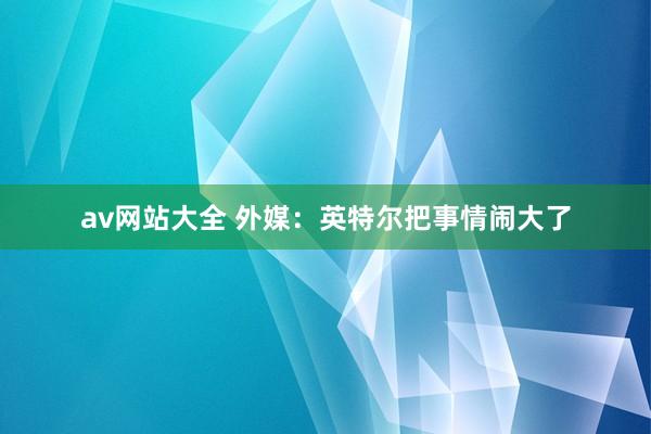 av网站大全 外媒：英特尔把事情闹大了