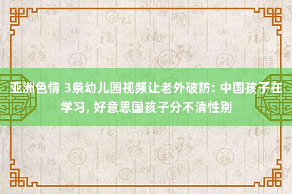 亚洲色情 3条幼儿园视频让老外破防: 中国孩子在学习， 好意思国孩子分不清性别