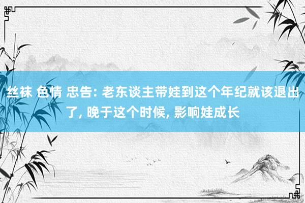 丝袜 色情 忠告: 老东谈主带娃到这个年纪就该退出了， 晚于这个时候， 影响娃成长