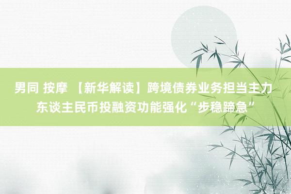 男同 按摩 【新华解读】跨境债券业务担当主力 东谈主民币投融资功能强化“步稳蹄急”