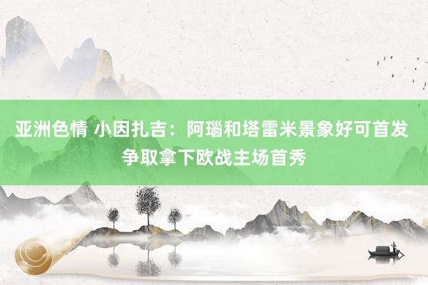 亚洲色情 小因扎吉：阿瑙和塔雷米景象好可首发 争取拿下欧战主场首秀