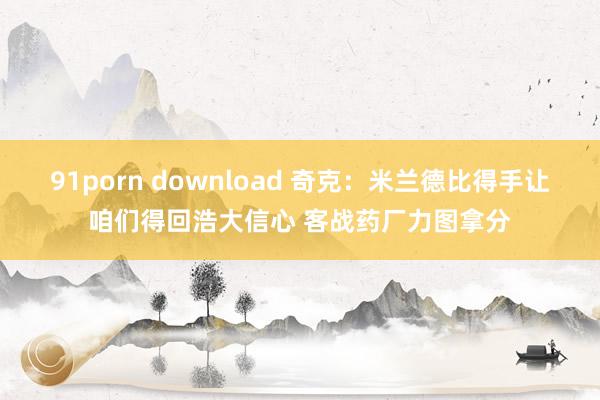 91porn download 奇克：米兰德比得手让咱们得回浩大信心 客战药厂力图拿分