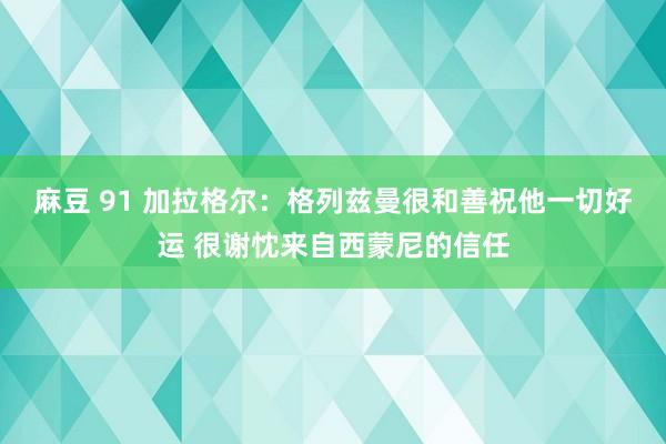 麻豆 91 加拉格尔：格列兹曼很和善祝他一切好运 很谢忱来自西蒙尼的信任