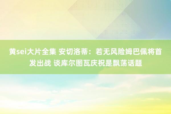 黄sei大片全集 安切洛蒂：若无风险姆巴佩将首发出战 谈库尔图瓦庆祝是飘荡话题