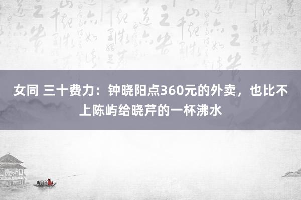 女同 三十费力：钟晓阳点360元的外卖，也比不上陈屿给晓芹的一杯沸水