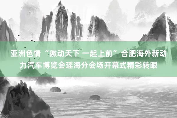 亚洲色情 “徽动天下 一起上前” 合肥海外新动力汽车博览会瑶海分会场开幕式精彩转眼