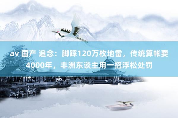 av 国产 追念：脚踩120万枚地雷，传统算帐要4000年，非洲东谈主用一招浮松处罚