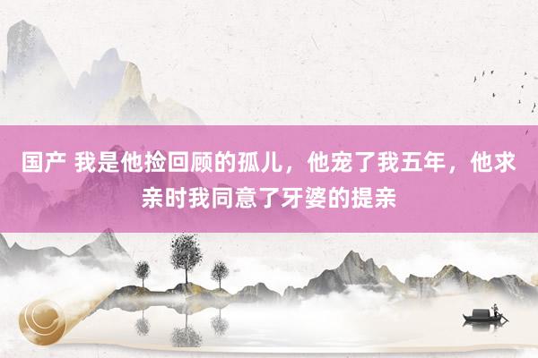 国产 我是他捡回顾的孤儿，他宠了我五年，他求亲时我同意了牙婆的提亲