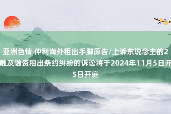 亚洲色情 仲利海外租出手脚原告/上诉东说念主的2起触及融资租出条约纠纷的诉讼将于2024年11月5日开庭