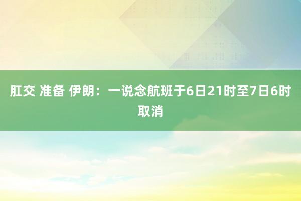 肛交 准备 伊朗：一说念航班于6日21时至7日6时取消