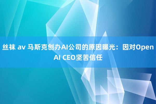 丝袜 av 马斯克创办AI公司的原因曝光：因对OpenAI CEO坚苦信任