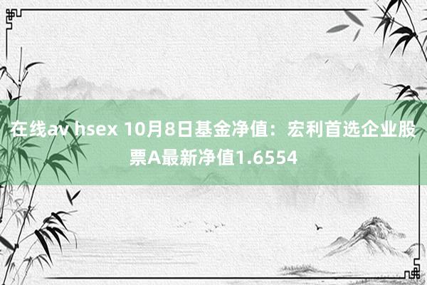 在线av hsex 10月8日基金净值：宏利首选企业股票A最新净值1.6554