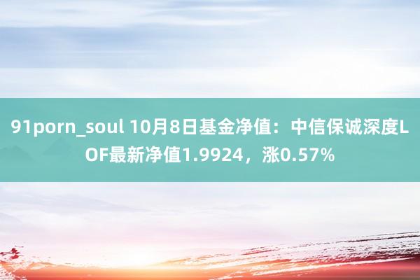 91porn_soul 10月8日基金净值：中信保诚深度LOF最新净值1.9924，涨0.57%