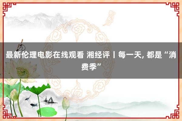 最新伦理电影在线观看 湘经评丨每一天， 都是“消费季”