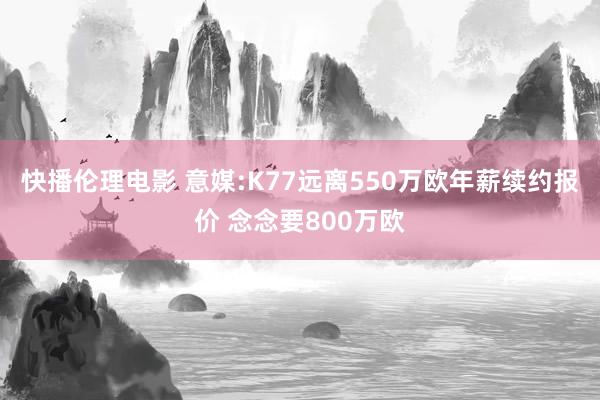 快播伦理电影 意媒:K77远离550万欧年薪续约报价 念念要800万欧