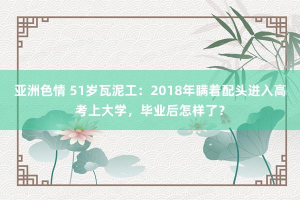 亚洲色情 51岁瓦泥工：2018年瞒着配头进入高考上大学，毕业后怎样了？