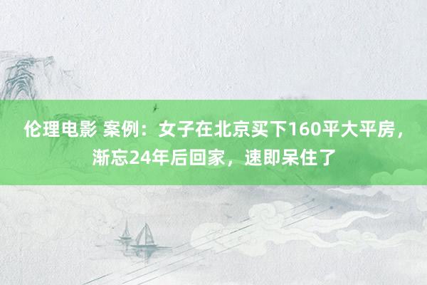 伦理电影 案例：女子在北京买下160平大平房，渐忘24年后回家，速即呆住了