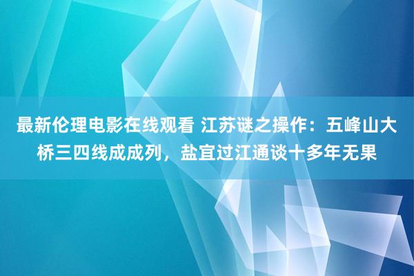 最新伦理电影在线观看 江苏谜之操作：五峰山大桥三四线成成列，盐宜过江通谈十多年无果