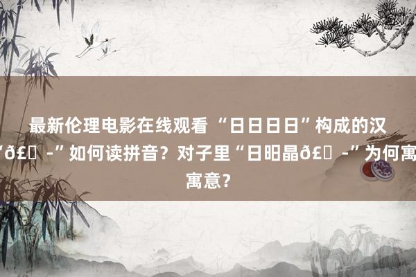 最新伦理电影在线观看 “日日日日”构成的汉字“𣊭”如何读拼音？对子里“日昍晶𣊭”为何寓意？