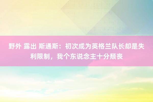 野外 露出 斯通斯：初次成为英格兰队长却是失利限制，我个东说念主十分颓丧