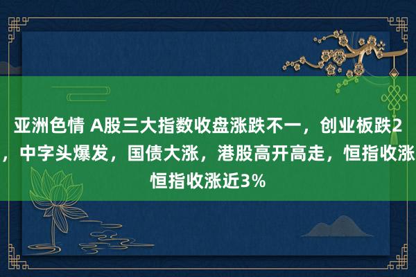 亚洲色情 A股三大指数收盘涨跌不一，创业板跌2.95%，中字头爆发，国债大涨，港股高开高走，恒指收涨近3%