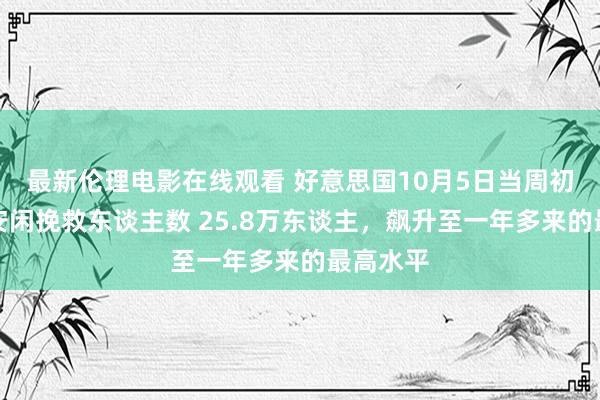 最新伦理电影在线观看 好意思国10月5日当周初次肯求安闲挽救东谈主数 25.8万东谈主，飙升至一年多来的最高水平