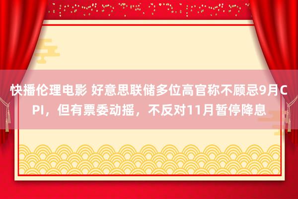 快播伦理电影 好意思联储多位高官称不顾忌9月CPI，但有票委动摇，不反对11月暂停降息