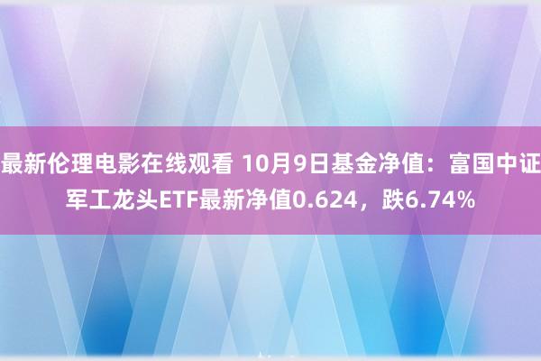 最新伦理电影在线观看 10月9日基金净值：富国中证军工龙头ETF最新净值0.624，跌6.74%