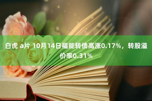 白虎 a片 10月14日福能转债高涨0.17%，转股溢价率0.31%