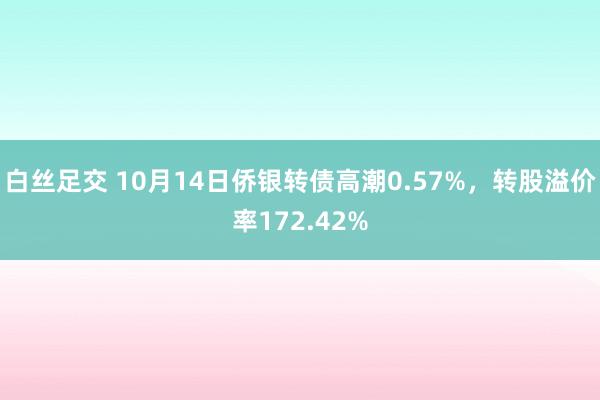 白丝足交 10月14日侨银转债高潮0.57%，转股溢价率172.42%