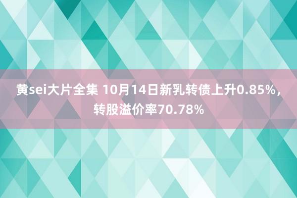 黄sei大片全集 10月14日新乳转债上升0.85%，转股溢价率70.78%