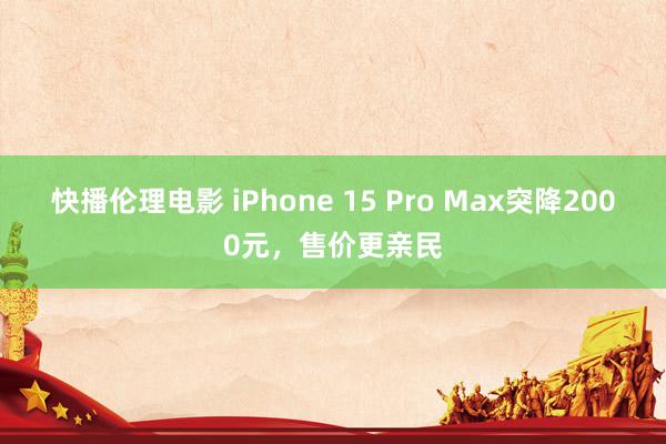 快播伦理电影 iPhone 15 Pro Max突降2000元，售价更亲民