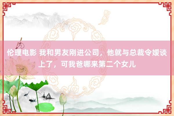 伦理电影 我和男友刚进公司，他就与总裁令嫒谈上了，可我爸哪来第二个女儿