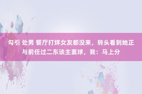 勾引 处男 餐厅打烊女友都没来，转头看到她正与前任过二东谈主寰球，我：马上分