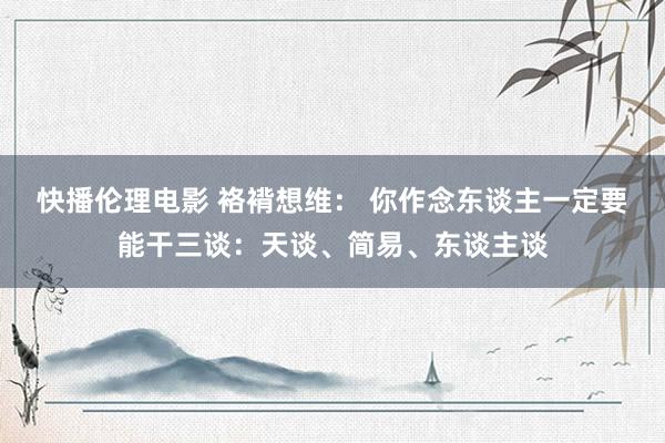 快播伦理电影 袼褙想维： 你作念东谈主一定要能干三谈：天谈、简易、东谈主谈