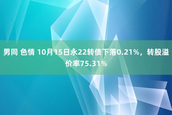 男同 色情 10月15日永22转债下落0.21%，转股溢价率75.31%