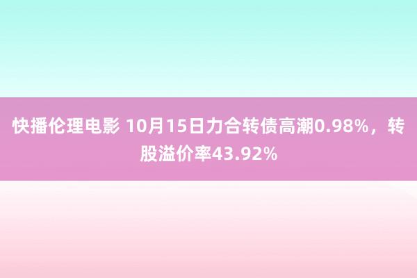 快播伦理电影 10月15日力合转债高潮0.98%，转股溢价率43.92%