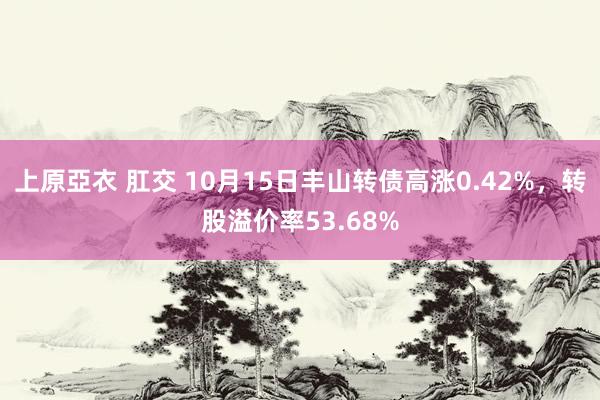 上原亞衣 肛交 10月15日丰山转债高涨0.42%，转股溢价率53.68%