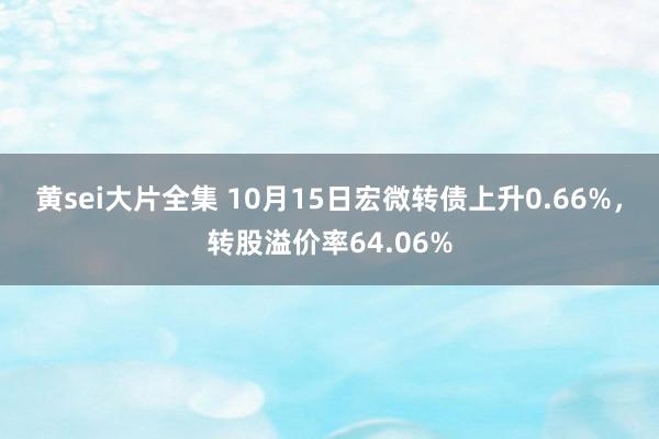 黄sei大片全集 10月15日宏微转债上升0.66%，转股溢价率64.06%