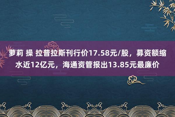 萝莉 操 拉普拉斯刊行价17.58元/股，募资额缩水近12亿元，海通资管报出13.85元最廉价