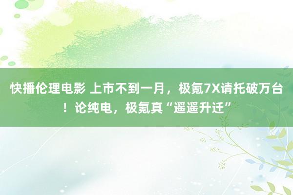 快播伦理电影 上市不到一月，极氪7X请托破万台！论纯电，极氪真“遥遥升迁”