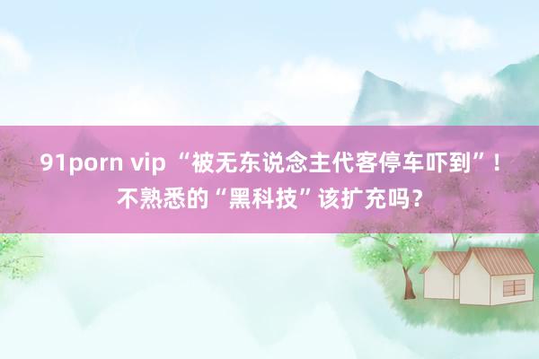 91porn vip “被无东说念主代客停车吓到”！不熟悉的“黑科技”该扩充吗？