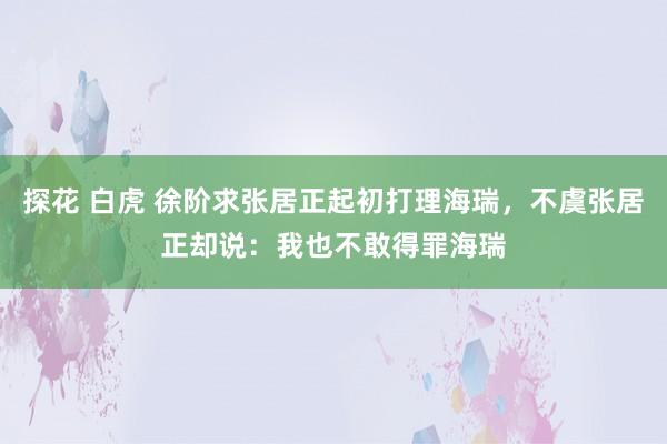 探花 白虎 徐阶求张居正起初打理海瑞，不虞张居正却说：我也不敢得罪海瑞