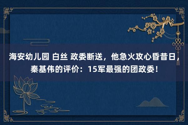 海安幼儿园 白丝 政委断送，他急火攻心昏昔日，秦基伟的评价：15军最强的团政委！