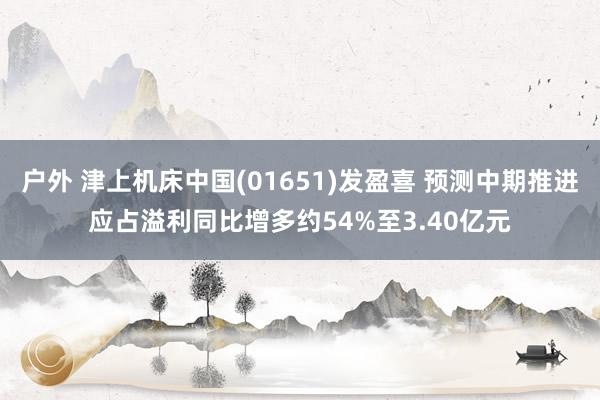 户外 津上机床中国(01651)发盈喜 预测中期推进应占溢利同比增多约54%至3.40亿元